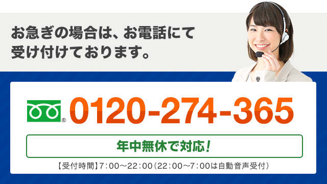 お急ぎの場合は、お電話にて受け付けております。 フリーダイヤル : 0120-274-365 日本全国 年中無休で対応！