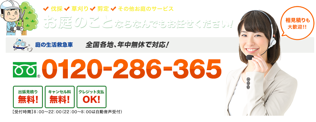 伐採 草刈り 剪定 その他のお庭のサービス お庭のことならなんでもお任せください！ お庭の生活救急車 日本全国、年中無休で対応！ フリーダイヤル : 0120-286-365 出張見積り無料！キャンセル料無料！クレジット支払OK！