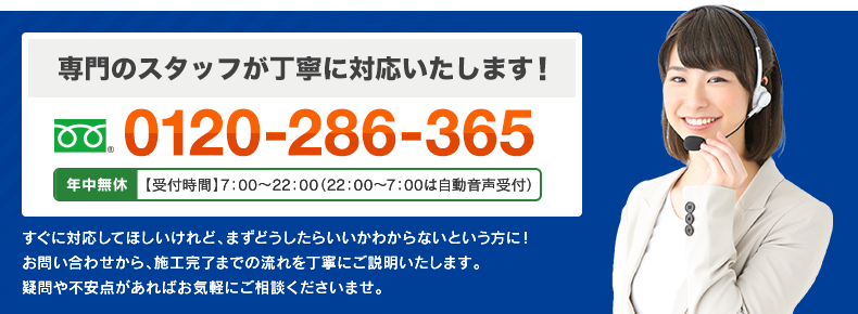 専門のスタッフが丁寧に対応いたします！ フリーダイヤル : 0120-286-365 日本全国 年中無休で対応！ すぐに対応してほしいけれど、まずどうしたらいいかわからないという方に！お問い合わせから、施工完了までの流れを丁寧にご説明いたします。疑問点や不安点があればお気軽にご相談くださいませ。