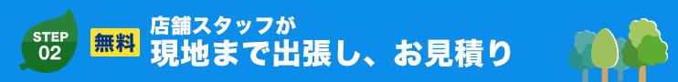 STEP.02 無料 店舗スタッフが現地まで出張し、お見積り