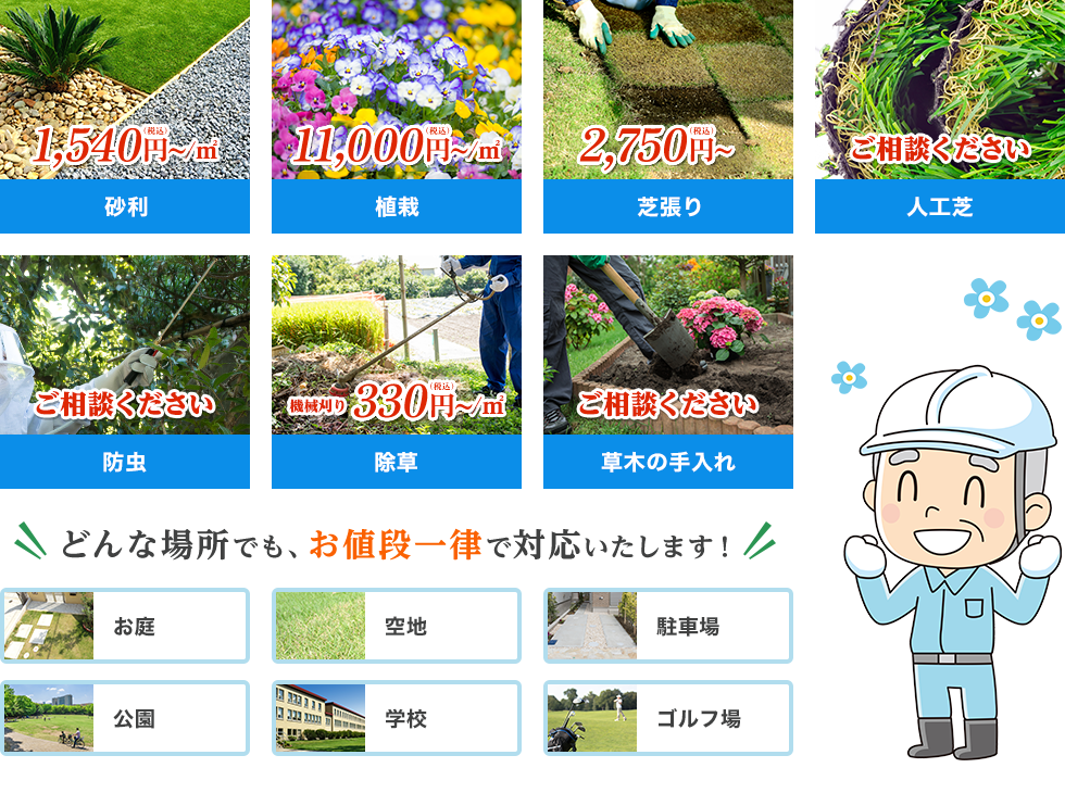 砂利 1,400円(税抜)〜 植栽 10,000円(税抜)〜 芝張り 2,500円(税抜)〜 人工芝 ご相談ください 防虫 ご相談ください 除草 300円(税抜)〜 草木の手入れ ご相談ください どんな場所でもお値段一律で対応いたします！ お庭 空地 駐車場 公園 学校 ゴルフ場