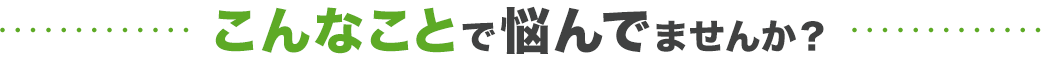 こんなことで悩んでいませんか？