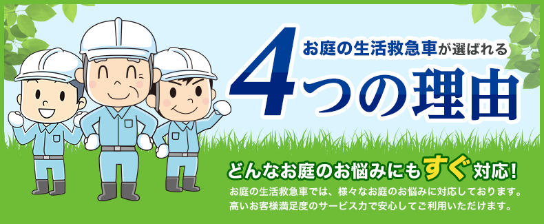 お庭の生活救急車が選ばれる4つの理由 どんなお庭のお悩みにもすぐ対応！お庭の生活救急車では、様々なお庭のお悩みに対応しております。高いお客様満足度のサービス力で安心してご利用いただけます。